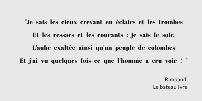 "Je sais les cieux crevant en éclairs et les trombes Et les ressacs et les courants : je sais le soir, L'aube exaltée ainsi qu'un peuple de colombes Et j'ai vu quelques fois ce que l'homme a cru voir ! " Rimbaud, Le bateau Ivre